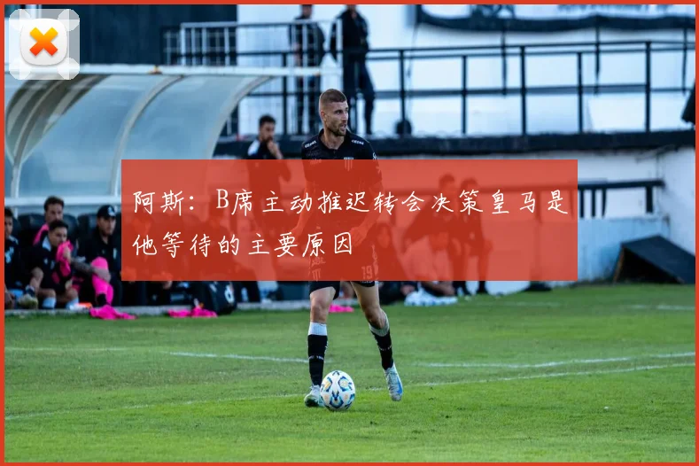 阿斯：B席主动推迟转会决策皇马是他等待的主要原因