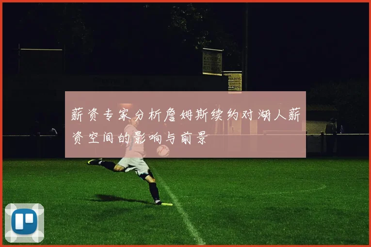 薪资专家分析詹姆斯续约对湖人薪资空间的影响与前景