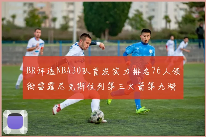 BR评选NBA30队首发实力排名76人领衔雷霆尼克斯位列第三火箭第九湖人第十六