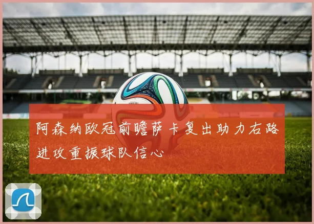 阿森纳欧冠前瞻萨卡复出助力右路进攻重振球队信心