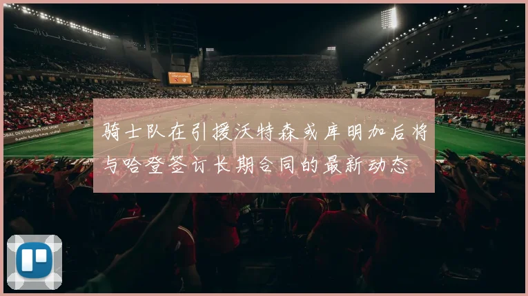 骑士队在引援沃特森或库明加后将与哈登签订长期合同的最新动态
