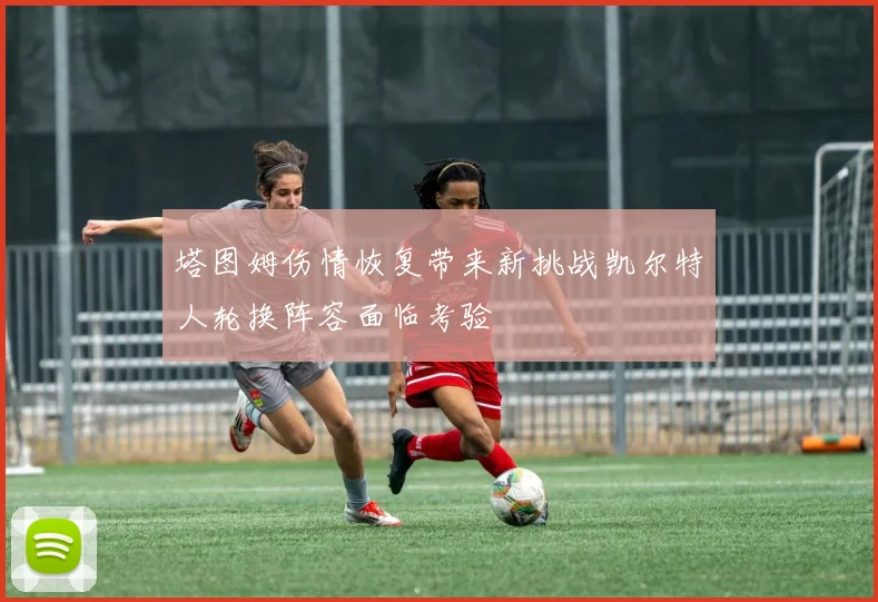 塔图姆伤情恢复带来新挑战凯尔特人轮换阵容面临考验