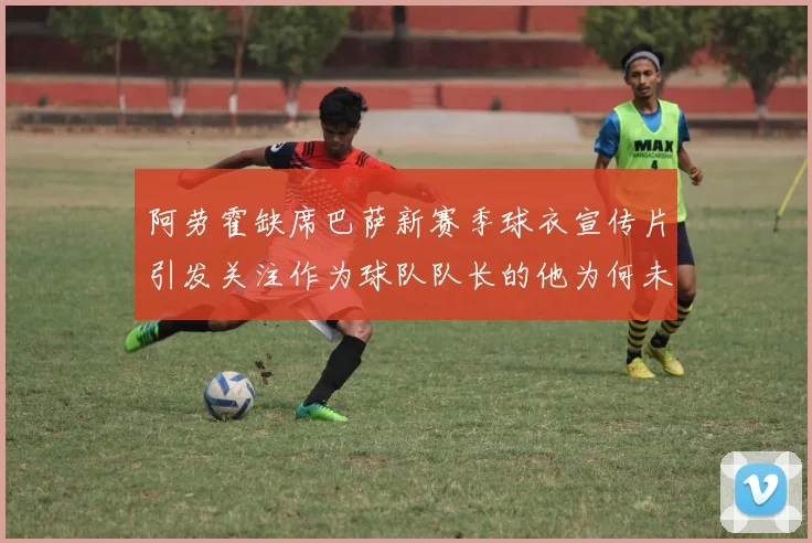 阿劳霍缺席巴萨新赛季球衣宣传片引发关注作为球队队长的他为何未现身