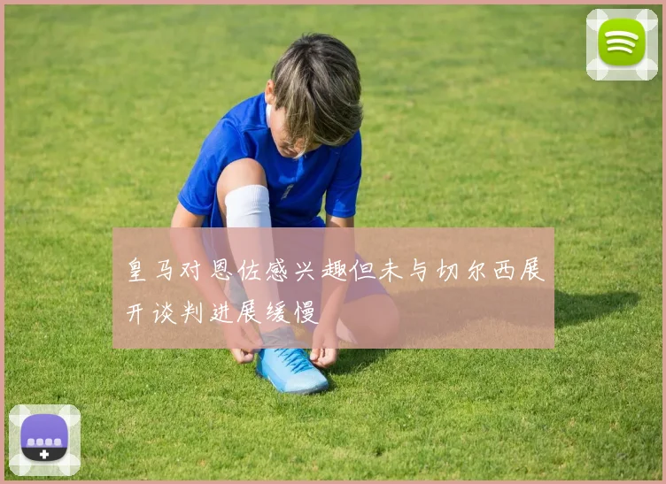 皇马对恩佐感兴趣但未与切尔西展开谈判进展缓慢