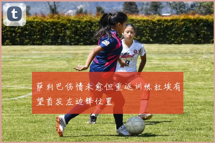 萨利巴伤情未愈但重返训练杜埃有望首发左边锋位置