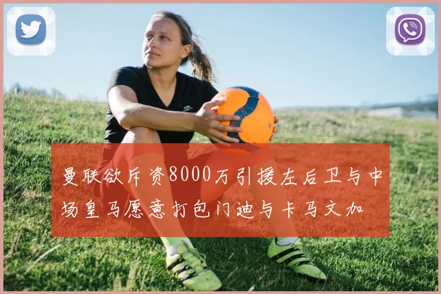 曼联欲斥资8000万引援左后卫与中场皇马愿意打包门迪与卡马文加